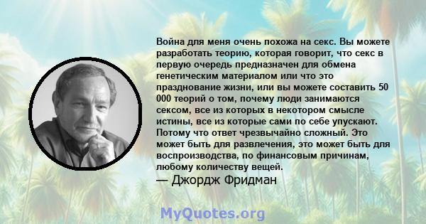 Война для меня очень похожа на секс. Вы можете разработать теорию, которая говорит, что секс в первую очередь предназначен для обмена генетическим материалом или что это празднование жизни, или вы можете составить 50