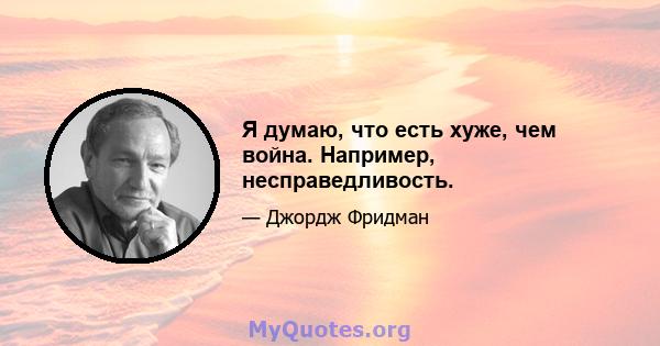 Я думаю, что есть хуже, чем война. Например, несправедливость.