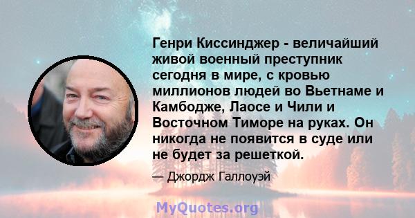 Генри Киссинджер - величайший живой военный преступник сегодня в мире, с кровью миллионов людей во Вьетнаме и Камбодже, Лаосе и Чили и Восточном Тиморе на руках. Он никогда не появится в суде или не будет за решеткой.