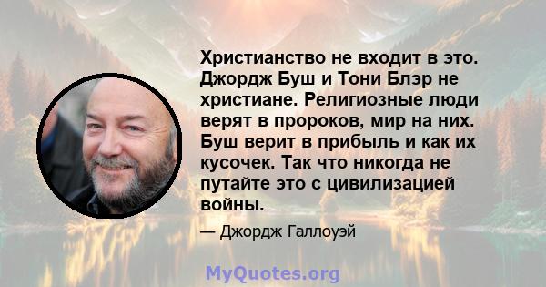 Христианство не входит в это. Джордж Буш и Тони Блэр не христиане. Религиозные люди верят в пророков, мир на них. Буш верит в прибыль и как их кусочек. Так что никогда не путайте это с цивилизацией войны.