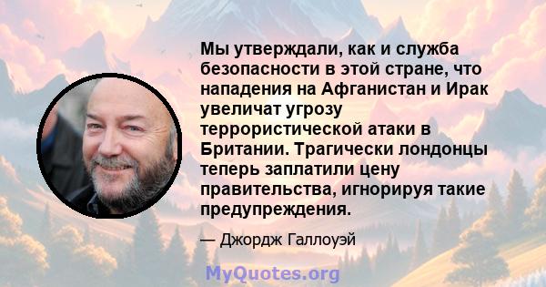 Мы утверждали, как и служба безопасности в этой стране, что нападения на Афганистан и Ирак увеличат угрозу террористической атаки в Британии. Трагически лондонцы теперь заплатили цену правительства, игнорируя такие