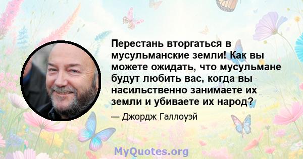 Перестань вторгаться в мусульманские земли! Как вы можете ожидать, что мусульмане будут любить вас, когда вы насильственно занимаете их земли и убиваете их народ?