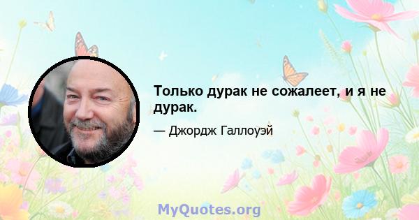 Только дурак не сожалеет, и я не дурак.