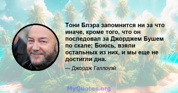 Тони Блэра запомнится ни за что иначе, кроме того, что он последовал за Джорджем Бушем по скале; Боюсь, взяли остальных из них, и мы еще не достигли дна.