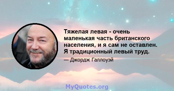 Тяжелая левая - очень маленькая часть британского населения, и я сам не оставлен. Я традиционный левый труд.