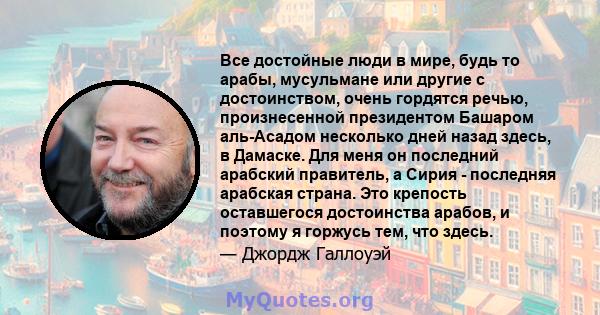 Все достойные люди в мире, будь то арабы, мусульмане или другие с достоинством, очень гордятся речью, произнесенной президентом Башаром аль-Асадом несколько дней назад здесь, в Дамаске. Для меня он последний арабский