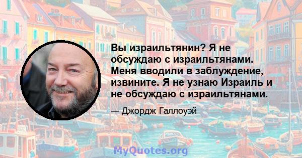 Вы израильтянин? Я не обсуждаю с израильтянами. Меня вводили в заблуждение, извините. Я не узнаю Израиль и не обсуждаю с израильтянами.