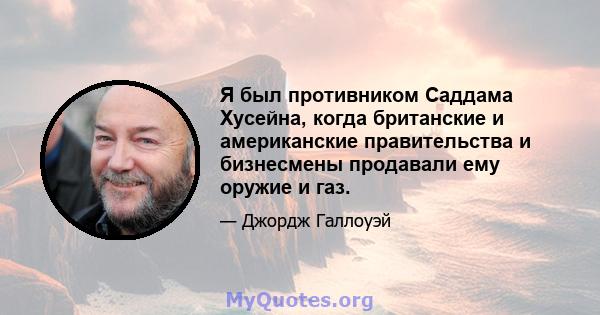 Я был противником Саддама Хусейна, когда британские и американские правительства и бизнесмены продавали ему оружие и газ.