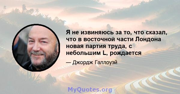 Я не извиняюсь за то, что сказал, что в восточной части Лондона новая партия труда, с небольшим L, рождается