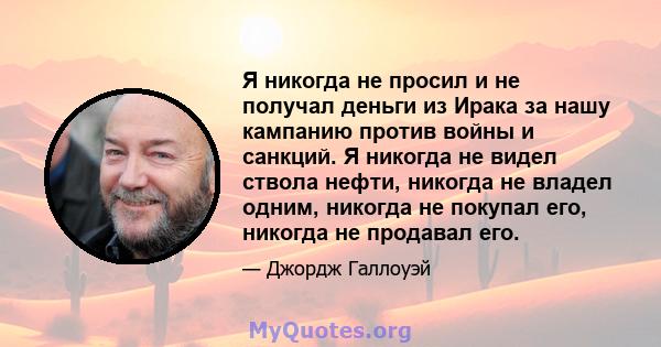 Я никогда не просил и не получал деньги из Ирака за нашу кампанию против войны и санкций. Я никогда не видел ствола нефти, никогда не владел одним, никогда не покупал его, никогда не продавал его.