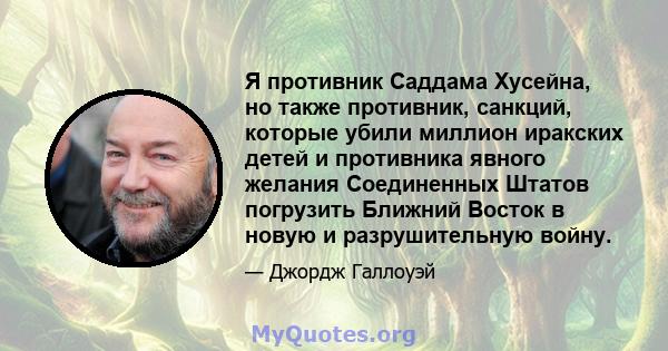 Я противник Саддама Хусейна, но также противник, санкций, которые убили миллион иракских детей и противника явного желания Соединенных Штатов погрузить Ближний Восток в новую и разрушительную войну.