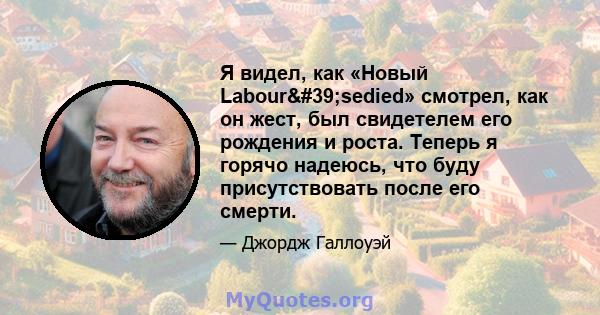 Я видел, как «Новый Labour'sedied» смотрел, как он жест, был свидетелем его рождения и роста. Теперь я горячо надеюсь, что буду присутствовать после его смерти.