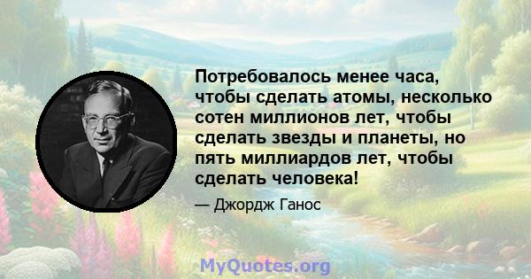 Потребовалось менее часа, чтобы сделать атомы, несколько сотен миллионов лет, чтобы сделать звезды и планеты, но пять миллиардов лет, чтобы сделать человека!