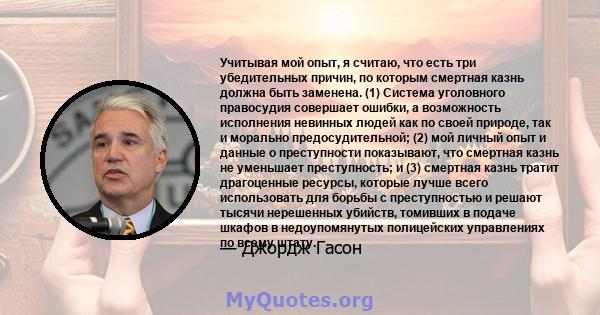 Учитывая мой опыт, я считаю, что есть три убедительных причин, по которым смертная казнь должна быть заменена. (1) Система уголовного правосудия совершает ошибки, а возможность исполнения невинных людей как по своей