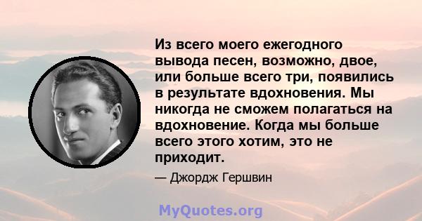 Из всего моего ежегодного вывода песен, возможно, двое, или больше всего три, появились в результате вдохновения. Мы никогда не сможем полагаться на вдохновение. Когда мы больше всего этого хотим, это не приходит.