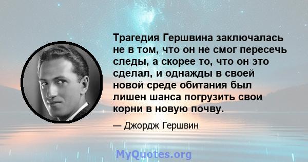 Трагедия Гершвина заключалась не в том, что он не смог пересечь следы, а скорее то, что он это сделал, и однажды в своей новой среде обитания был лишен шанса погрузить свои корни в новую почву.