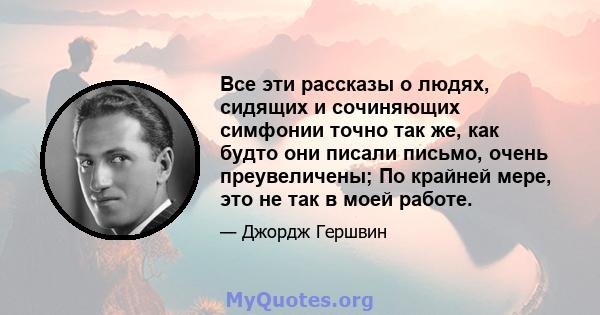 Все эти рассказы о людях, сидящих и сочиняющих симфонии точно так же, как будто они писали письмо, очень преувеличены; По крайней мере, это не так в моей работе.