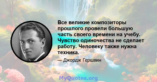 Все великие композиторы прошлого провели большую часть своего времени на учебу. Чувство одиночества не сделает работу. Человеку также нужна техника.