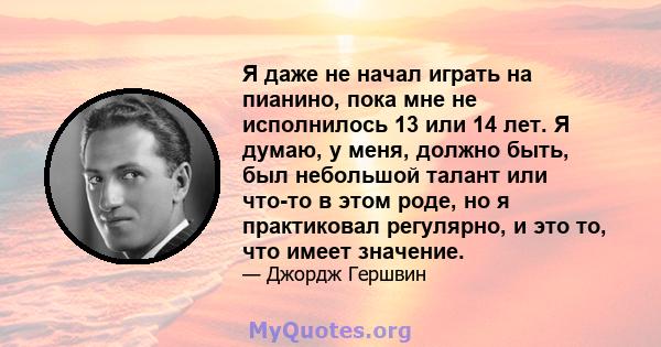 Я даже не начал играть на пианино, пока мне не исполнилось 13 или 14 лет. Я думаю, у меня, должно быть, был небольшой талант или что-то в этом роде, но я практиковал регулярно, и это то, что имеет значение.