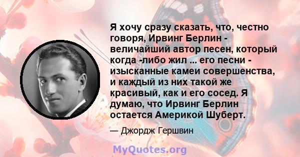 Я хочу сразу сказать, что, честно говоря, Ирвинг Берлин - величайший автор песен, который когда -либо жил ... его песни - изысканные камеи совершенства, и каждый из них такой же красивый, как и его сосед. Я думаю, что