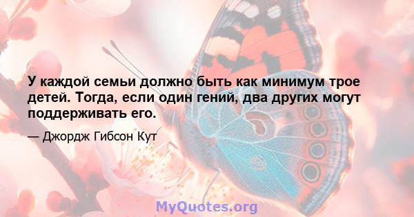 У каждой семьи должно быть как минимум трое детей. Тогда, если один гений, два других могут поддерживать его.