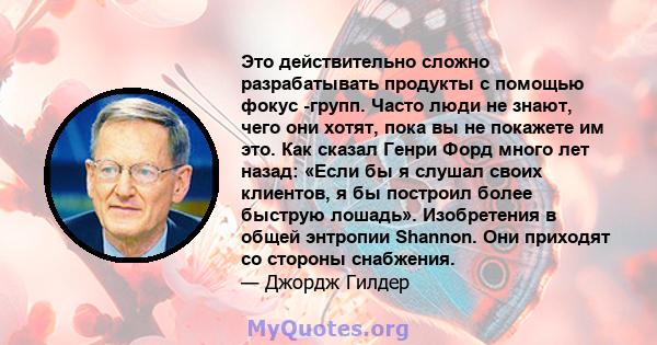 Это действительно сложно разрабатывать продукты с помощью фокус -групп. Часто люди не знают, чего они хотят, пока вы не покажете им это. Как сказал Генри Форд много лет назад: «Если бы я слушал своих клиентов, я бы