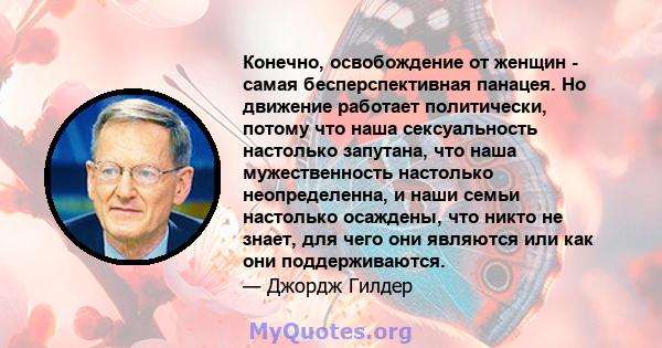 Конечно, освобождение от женщин - самая бесперспективная панацея. Но движение работает политически, потому что наша сексуальность настолько запутана, что наша мужественность настолько неопределенна, и наши семьи