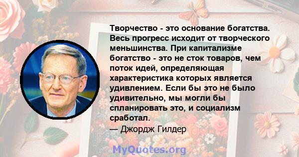 Творчество - это основание богатства. Весь прогресс исходит от творческого меньшинства. При капитализме богатство - это не сток товаров, чем поток идей, определяющая характеристика которых является удивлением. Если бы