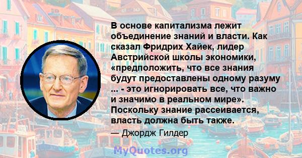 В основе капитализма лежит объединение знаний и власти. Как сказал Фридрих Хайек, лидер Австрийской школы экономики, «предположить, что все знания будут предоставлены одному разуму ... - это игнорировать все, что важно