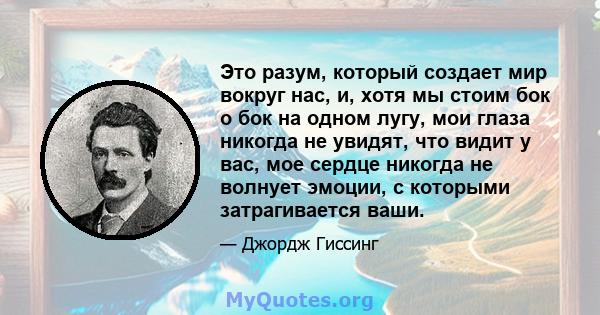 Это разум, который создает мир вокруг нас, и, хотя мы стоим бок о бок на одном лугу, мои глаза никогда не увидят, что видит у вас, мое сердце никогда не волнует эмоции, с которыми затрагивается ваши.