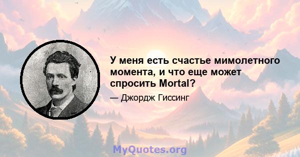 У меня есть счастье мимолетного момента, и что еще может спросить Mortal?