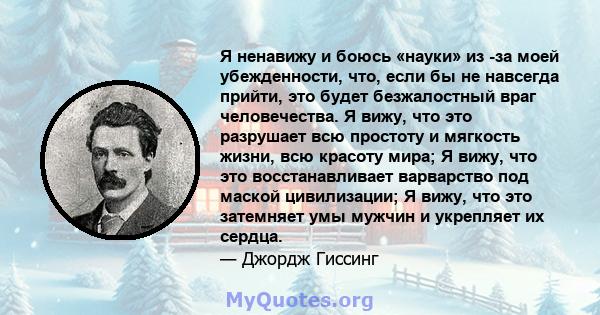 Я ненавижу и боюсь «науки» из -за моей убежденности, что, если бы не навсегда прийти, это будет безжалостный враг человечества. Я вижу, что это разрушает всю простоту и мягкость жизни, всю красоту мира; Я вижу, что это