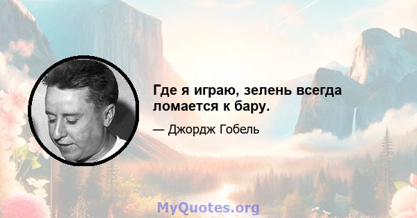 Где я играю, зелень всегда ломается к бару.