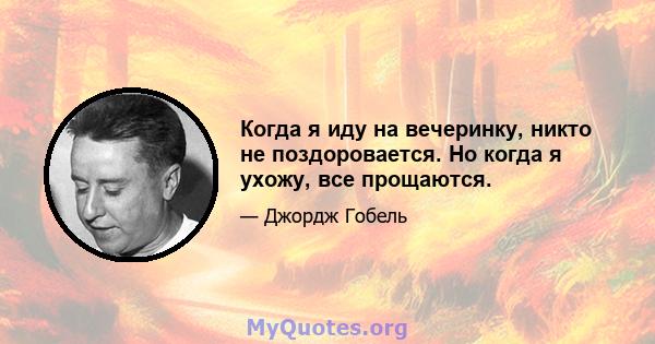 Когда я иду на вечеринку, никто не поздоровается. Но когда я ухожу, все прощаются.