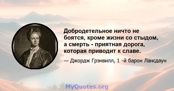 Добродетельное ничто не боятся, кроме жизни со стыдом, а смерть - приятная дорога, которая приводит к славе.