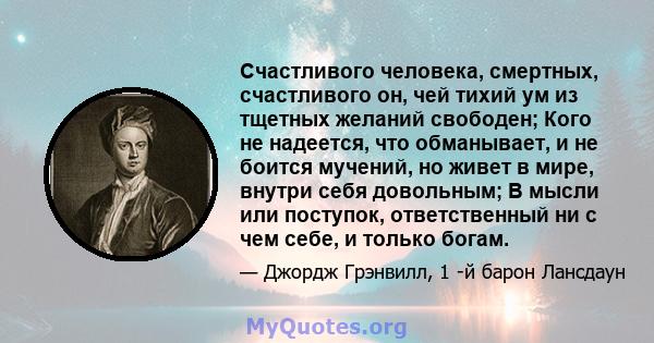 Счастливого человека, смертных, счастливого он, чей тихий ум из тщетных желаний свободен; Кого не надеется, что обманывает, и не боится мучений, но живет в мире, внутри себя довольным; В мысли или поступок,