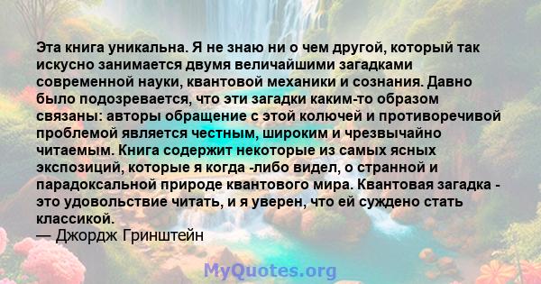 Эта книга уникальна. Я не знаю ни о чем другой, который так искусно занимается двумя величайшими загадками современной науки, квантовой механики и сознания. Давно было подозревается, что эти загадки каким-то образом