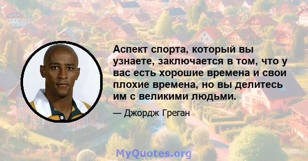 Аспект спорта, который вы узнаете, заключается в том, что у вас есть хорошие времена и свои плохие времена, но вы делитесь им с великими людьми.