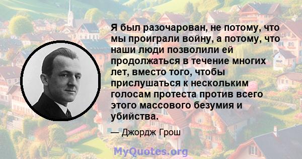 Я был разочарован, не потому, что мы проиграли войну, а потому, что наши люди позволили ей продолжаться в течение многих лет, вместо того, чтобы прислушаться к нескольким голосам протеста против всего этого массового