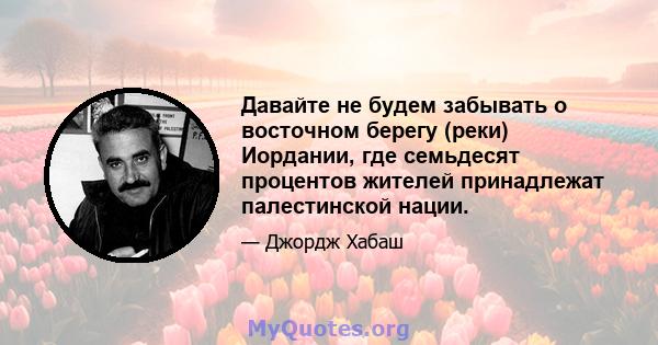 Давайте не будем забывать о восточном берегу (реки) Иордании, где семьдесят процентов жителей принадлежат палестинской нации.