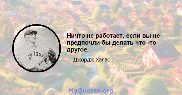 Ничто не работает, если вы не предпочли бы делать что -то другое.