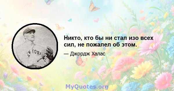 Никто, кто бы ни стал изо всех сил, не пожалел об этом.