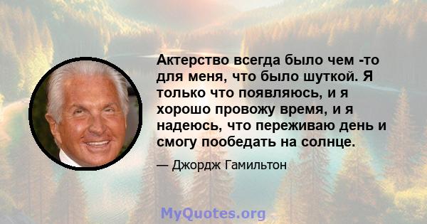 Актерство всегда было чем -то для меня, что было шуткой. Я только что появляюсь, и я хорошо провожу время, и я надеюсь, что переживаю день и смогу пообедать на солнце.