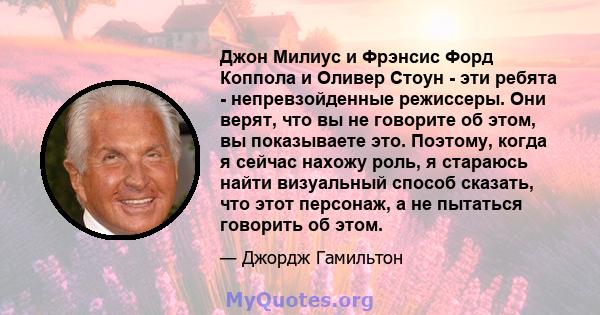 Джон Милиус и Фрэнсис Форд Коппола и Оливер Стоун - эти ребята - непревзойденные режиссеры. Они верят, что вы не говорите об этом, вы показываете это. Поэтому, когда я сейчас нахожу роль, я стараюсь найти визуальный