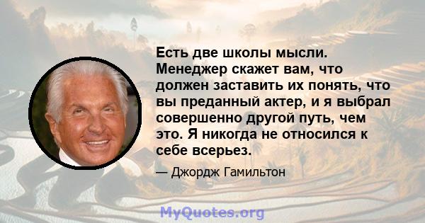 Есть две школы мысли. Менеджер скажет вам, что должен заставить их понять, что вы преданный актер, и я выбрал совершенно другой путь, чем это. Я никогда не относился к себе всерьез.