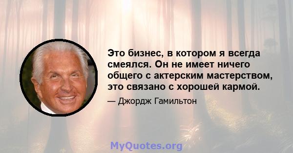 Это бизнес, в котором я всегда смеялся. Он не имеет ничего общего с актерским мастерством, это связано с хорошей кармой.