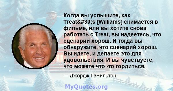 Когда вы услышите, как Treat's [Williams] снимается в фильме, или вы хотите снова работать с Treat, вы надеетесь, что сценарий хорош. И тогда вы обнаружите, что сценарий хорош. Вы идете, и делаете это для