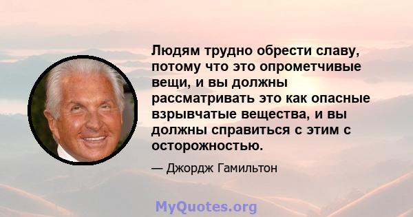 Людям трудно обрести славу, потому что это опрометчивые вещи, и вы должны рассматривать это как опасные взрывчатые вещества, и вы должны справиться с этим с осторожностью.