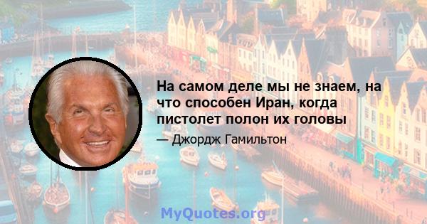 На самом деле мы не знаем, на что способен Иран, когда пистолет полон их головы