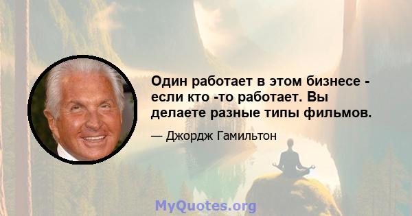 Один работает в этом бизнесе - если кто -то работает. Вы делаете разные типы фильмов.